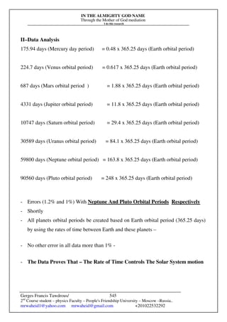 IN THE ALMIGHTY GOD NAME
Through the Mother of God mediation
I do this research
Gerges Francis Tawdrous/
2nd
Course student – physics Faculty – People's Friendship University – Moscow –Russia..
mrwaheid1@yahoo.com mrwaheid@gmail.com +201022532292
545
II–Data Analysis
175.94 days (Mercury day period) = 0.48 x 365.25 days (Earth orbital period)
224.7 days (Venus orbital period) = 0.617 x 365.25 days (Earth orbital period)
687 days (Mars orbital period ) = 1.88 x 365.25 days (Earth orbital period)
4331 days (Jupiter orbital period) = 11.8 x 365.25 days (Earth orbital period)
10747 days (Saturn orbital period) = 29.4 x 365.25 days (Earth orbital period)
30589 days (Uranus orbital period) = 84.1 x 365.25 days (Earth orbital period)
59800 days (Neptune orbital period) = 163.8 x 365.25 days (Earth orbital period)
90560 days (Pluto orbital period) = 248 x 365.25 days (Earth orbital period)
- Errors (1.2% and 1%) With Neptune And Pluto Orbital Periods Respectively
- Shortly
- All planets orbital periods be created based on Earth orbital period (365.25 days)
by using the rates of time between Earth and these planets –
- No other error in all data more than 1% -
- The Data Proves That – The Rate of Time Controls The Solar System motion
 