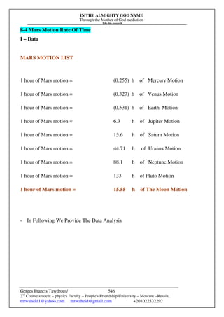 IN THE ALMIGHTY GOD NAME
Through the Mother of God mediation
I do this research
Gerges Francis Tawdrous/
2nd
Course student – physics Faculty – People's Friendship University – Moscow –Russia..
mrwaheid1@yahoo.com mrwaheid@gmail.com +201022532292
546
8-4 Mars Motion Rate Of Time
I – Data
MARS MOTION LIST
1 hour of Mars motion = (0.255) h of Mercury Motion
1 hour of Mars motion = (0.327) h of Venus Motion
1 hour of Mars motion = (0.531) h of Earth Motion
1 hour of Mars motion = 6.3 h of Jupiter Motion
1 hour of Mars motion = 15.6 h of Saturn Motion
1 hour of Mars motion = 44.71 h of Uranus Motion
1 hour of Mars motion = 88.1 h of Neptune Motion
1 hour of Mars motion = 133 h of Pluto Motion
1 hour of Mars motion = 15.55 h of The Moon Motion
- In Following We Provide The Data Analysis
 