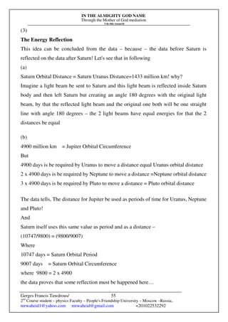IN THE ALMIGHTY GOD NAME
Through the Mother of God mediation
I do this research
Gerges Francis Tawdrous/
2nd
Course student – physics Faculty – People's Friendship University – Moscow –Russia..
mrwaheid1@yahoo.com mrwaheid@gmail.com +201022532292
55
(3)
The Energy Reflection
This idea can be concluded from the data – because – the data before Saturn is
reflected on the data after Saturn! Let's see that in following
(a)
Saturn Orbital Distance = Saturn Uranus Distance=1433 million km! why?
Imagine a light beam be sent to Saturn and this light beam is reflected inside Saturn
body and then left Saturn but creating an angle 180 degrees with the original light
beam, by that the reflected light beam and the original one both will be one straight
line with angle 180 degrees – the 2 light beams have equal energies for that the 2
distances be equal
(b)
4900 million km = Jupiter Orbital Circumference
But
4900 days is be required by Uranus to move a distance equal Uranus orbital distance
2 x 4900 days is be required by Neptune to move a distance =Neptune orbital distance
3 x 4900 days is be required by Pluto to move a distance = Pluto orbital distance
The data tells, The distance for Jupiter be used as periods of time for Uranus, Neptune
and Pluto!
And
Saturn itself uses this same value as period and as a distance –
(10747/9800) = (9800/9007)
Where
10747 days = Saturn Orbital Period
9007 days = Saturn Orbital Circumference
where 9800 = 2 x 4900
the data proves that some reflection must be happened here…
 