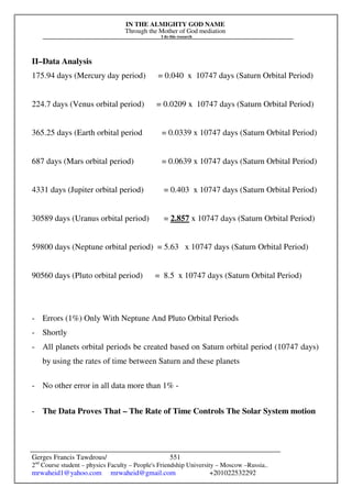 IN THE ALMIGHTY GOD NAME
Through the Mother of God mediation
I do this research
Gerges Francis Tawdrous/
2nd
Course student – physics Faculty – People's Friendship University – Moscow –Russia..
mrwaheid1@yahoo.com mrwaheid@gmail.com +201022532292
551
II–Data Analysis
175.94 days (Mercury day period) = 0.040 x 10747 days (Saturn Orbital Period)
224.7 days (Venus orbital period) = 0.0209 x 10747 days (Saturn Orbital Period)
365.25 days (Earth orbital period = 0.0339 x 10747 days (Saturn Orbital Period)
687 days (Mars orbital period) = 0.0639 x 10747 days (Saturn Orbital Period)
4331 days (Jupiter orbital period) = 0.403 x 10747 days (Saturn Orbital Period)
30589 days (Uranus orbital period) = 2.857 x 10747 days (Saturn Orbital Period)
59800 days (Neptune orbital period) = 5.63 x 10747 days (Saturn Orbital Period)
90560 days (Pluto orbital period) = 8.5 x 10747 days (Saturn Orbital Period)
- Errors (1%) Only With Neptune And Pluto Orbital Periods
- Shortly
- All planets orbital periods be created based on Saturn orbital period (10747 days)
by using the rates of time between Saturn and these planets
- No other error in all data more than 1% -
- The Data Proves That – The Rate of Time Controls The Solar System motion
 