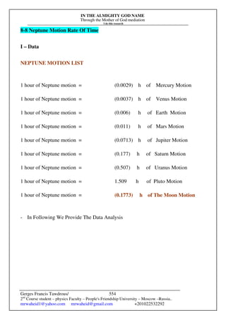 IN THE ALMIGHTY GOD NAME
Through the Mother of God mediation
I do this research
Gerges Francis Tawdrous/
2nd
Course student – physics Faculty – People's Friendship University – Moscow –Russia..
mrwaheid1@yahoo.com mrwaheid@gmail.com +201022532292
554
8-8 Neptune Motion Rate Of Time
I – Data
NEPTUNE MOTION LIST
1 hour of Neptune motion = (0.0029) h of Mercury Motion
1 hour of Neptune motion = (0.0037) h of Venus Motion
1 hour of Neptune motion = (0.006) h of Earth Motion
1 hour of Neptune motion = (0.011) h of Mars Motion
1 hour of Neptune motion = (0.0713) h of Jupiter Motion
1 hour of Neptune motion = (0.177) h of Saturn Motion
1 hour of Neptune motion = (0.507) h of Uranus Motion
1 hour of Neptune motion = 1.509 h of Pluto Motion
1 hour of Neptune motion = (0.1773) h of The Moon Motion
- In Following We Provide The Data Analysis
 