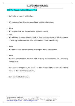 IN THE ALMIGHTY GOD NAME
Through the Mother of God mediation
I do this research
Gerges Francis Tawdrous/
2nd
Course student – physics Faculty – People's Friendship University – Moscow –Russia..
mrwaheid1@yahoo.com mrwaheid@gmail.com +201022532292
558
8-10 The Planets Orbital Distances Test
- Let's refer to what we will do here
- We remember here Mercury rates of time with the other planets
- Then
- We suppose that, Mercury moves during one solar day
- And
- We will find the other planets periods of time in comparison with this 1 solar day
of Mercury motion based on these planets rates of time with Mercury
- Then
- We will discover the distances the planets pass during these periods
- Then
- We will compare these distances with Mercury motion distance for 1 solar day
=4.095 mkm
- Based on this comparison, we should test if the planets orbital distances be defined
based on these planets rates of time,
- Let's Do That In Following…
 
