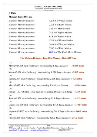 IN THE ALMIGHTY GOD NAME
Through the Mother of God mediation
I do this research
Gerges Francis Tawdrous/
2nd
Course student – physics Faculty – People's Friendship University – Moscow –Russia..
mrwaheid1@yahoo.com mrwaheid@gmail.com +201022532292
559
I- Data
Mercury Rates Of Time
1 hour of Mercury motion = 1.279 h of Venus Motion
1 hour of Mercury motion = 2.078 h of Earth Motion
1 hour of Mercury motion = 3.91 h of Mars Motion
1 hour of Mercury motion = 24.6 h of Jupiter Motion
1 hour of Mercury motion = 61.1 h of Saturn Motion
1 hour of Mercury motion = 174.8 h of Uranus Motion
1 hour of Mercury motion = 344.6 h of Neptune Motion
1 hour of Mercury motion = 520.2 h of Pluto Motion
1 hour of Mercury motion = 60.8 h of The Earth Moon Motion
The Motions Distances Based On Mercury Rates Of Time
(1)
Mercury (4.095 mkm / solar day) moves during 1 day a distance =4.095 mkm
(2)
Venus (3.024 mkm / solar day) moves during 1.279 days a distance =3.867 mkm
(3)
Earth (2.574 mkm / solar day) moves during 2.078 days a distance = 5.35 mkm
(4)
Mars (2.082 mkm / solar day) moves during 3.91 days a distance = 8.14 mkm
(5)
Jupiter (1.13184 mkm / solar day) moves during 24.6 days a distance = 27.8 mkm
(6)
Saturn (0.838 mkm / solar day) moves during 61.1 days a distance = 51.2 mkm
(7)
Uranus (0.5875 mkm / solar day) moves during 174.8 days a distance = 102.7 mkm
(8)
Neptune (0.4665 mkm / solar day) moves during 344.8 days a distance = 160.8 mkm
(9)
Pluto (0.406 mkm / solar day) moves during 520.2 days a distance = 211.2 mkm
 