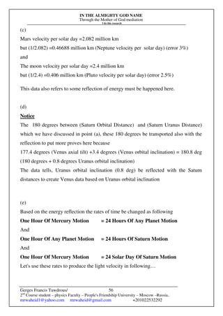 IN THE ALMIGHTY GOD NAME
Through the Mother of God mediation
I do this research
Gerges Francis Tawdrous/
2nd
Course student – physics Faculty – People's Friendship University – Moscow –Russia..
mrwaheid1@yahoo.com mrwaheid@gmail.com +201022532292
56
(c)
Mars velocity per solar day =2.082 million km
but (1/2.082) =0.46688 million km (Neptune velocity per solar day) (error 3%)
and
The moon velocity per solar day =2.4 million km
but (1/2.4) =0.406 million km (Pluto velocity per solar day) (error 2.5%)
This data also refers to some reflection of energy must be happened here.
(d)
Notice
The 180 degrees between (Saturn Orbital Distance) and (Saturn Uranus Distance)
which we have discussed in point (a), these 180 degrees be transported also with the
reflection to put more proves here because
177.4 degrees (Venus axial tilt) +3.4 degrees (Venus orbital inclination) = 180.8 deg
(180 degrees + 0.8 degrees Uranus orbital inclination)
The data tells, Uranus orbital inclination (0.8 deg) be reflected with the Saturn
distances to create Venus data based on Uranus orbital inclination
(e)
Based on the energy reflection the rates of time be changed as following
One Hour Of Mercury Motion = 24 Hours Of Any Planet Motion
And
One Hour Of Any Planet Motion = 24 Hours Of Saturn Motion
And
One Hour Of Mercury Motion = 24 Solar Day Of Saturn Motion
Let's use these rates to produce the light velocity in following…
 