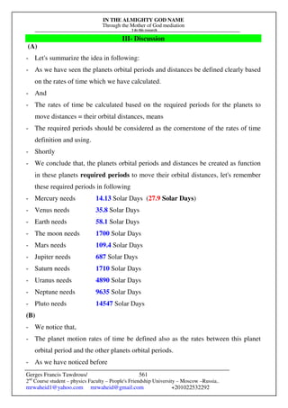 IN THE ALMIGHTY GOD NAME
Through the Mother of God mediation
I do this research
Gerges Francis Tawdrous/
2nd
Course student – physics Faculty – People's Friendship University – Moscow –Russia..
mrwaheid1@yahoo.com mrwaheid@gmail.com +201022532292
561
III- Discussion
(A)
- Let's summarize the idea in following:
- As we have seen the planets orbital periods and distances be defined clearly based
on the rates of time which we have calculated.
- And
- The rates of time be calculated based on the required periods for the planets to
move distances = their orbital distances, means
- The required periods should be considered as the cornerstone of the rates of time
definition and using.
- Shortly
- We conclude that, the planets orbital periods and distances be created as function
in these planets required periods to move their orbital distances, let's remember
these required periods in following
- Mercury needs 14.13 Solar Days (27.9 Solar Days)
- Venus needs 35.8 Solar Days
- Earth needs 58.1 Solar Days
- The moon needs 1700 Solar Days
- Mars needs 109.4 Solar Days
- Jupiter needs 687 Solar Days
- Saturn needs 1710 Solar Days
- Uranus needs 4890 Solar Days
- Neptune needs 9635 Solar Days
- Pluto needs 14547 Solar Days
(B)
- We notice that,
- The planet motion rates of time be defined also as the rates between this planet
orbital period and the other planets orbital periods.
- As we have noticed before
 