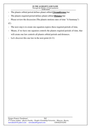 IN THE ALMIGHTY GOD NAME
Through the Mother of God mediation
I do this research
Gerges Francis Tawdrous/
2nd
Course student – physics Faculty – People's Friendship University – Moscow –Russia..
mrwaheid1@yahoo.com mrwaheid@gmail.com +201022532292
562
- The planets orbital period defines planet orbital Circumference but
- The planets required period defines planet orbital Distance but
- Please review the discussion (The planets motions rates of time A Summary)
(C)
- The next step is to create one equation express these required periods of time,
- Means, if we have one equation controls the planets required periods of time, that
will create one law controls all planets orbital periods and distances.
- Let's discover this one law in the next point (6-11)
 