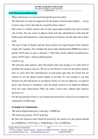 IN THE ALMIGHTY GOD NAME
Through the Mother of God mediation
I do this research
Gerges Francis Tawdrous/
2nd
Course student – physics Faculty – People's Friendship University – Moscow –Russia..
mrwaheid1@yahoo.com mrwaheid@gmail.com +201022532292
564
8-12 The General Discussion
- What conclusions we can reach through the previous data?
- The data tries to create an approach for the planets motions data analysis… we try
to know why or how this data be created by these values?
- One notice is, Saturn motion rate of time equal approximately the moon motion
rate of time. No any source in physics book tells this information or tells that the
Earth moon and Saturn have some interaction of motions. but the data shows that's
truth.
- The rate of time of Saturn and the moon motions be equal because their motions
creates this equality. For example the moon daily displacement 88000 km needs a
period 10747 days to pass a distance = 940 mkm (Earth orbital circumference),
where (10747 days = Saturn orbital period)
- I want to say
- The previous data analysis open the planets data and arrange it in some form to
facilitate the analysis process. We try to test Newton vision for the planet motion.
here we can't show the contradictions in each point spite they are found, but we
interest to see the planet motion depth as possible. It's not enough to say that
Newton was the bad person in our physics book, it's not our objective, we need to
know why Newton is mistaken?, why the planet motion in its depth be different
from the outer observation? Why the direct vision only without data analysis
deceives us?
- For the last question I have a very interesting answer let's write it in an example for
explanation in following:
- Example For Explanation
- The moon displacement per a solar day = 88000 km
- The moon day period =29.53 solar day
- By that, the distances total which be passed by the moon in its day period should
be =(88000 km x 29.53 days = 2598640 km = 2π x 413600 km)
 