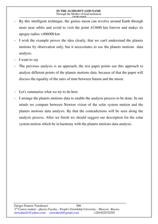 IN THE ALMIGHTY GOD NAME
Through the Mother of God mediation
I do this research
Gerges Francis Tawdrous/
2nd
Course student – physics Faculty – People's Friendship University – Moscow –Russia..
mrwaheid1@yahoo.com mrwaheid@gmail.com +201022532292
566
- By this intelligent technique, the genius moon can revolve around Earth through
more near orbits and avoid to visit the point 413600 km forever and makes its
apogee radius =406000 km
- I wish the example proves the idea clearly, that we can't understand the planets
motions by observation only, but it necessitates to use the planets motions data
analysis.
- I want to say
- The previous analysis is an approach, the rest paper points use this approach to
analyze different points of the planets motions data. because of that the paper will
discuss the equality of the rates of time between Saturn and the moon.
- Let's summarize what we try to do here
- I arrange the planets motions data to enable the analysis process to be done. In our
minds we compare between Newton vision of the solar system motion and the
planets motions data analysis. By that the contradictions will be seen along the
analysis process. After we finish we should suggest our description for the solar
system motion which be in harmony with the planets motions data analysis.
 
