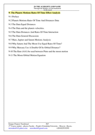 IN THE ALMIGHTY GOD NAME
Through the Mother of God mediation
I do this research
Gerges Francis Tawdrous/
2nd
Course student – physics Faculty – People's Friendship University – Moscow –Russia..
mrwaheid1@yahoo.com mrwaheid@gmail.com +201022532292
567
9- The Planets Motions Rates Of Time Effect Analysis
9-1 Preface
9-2 Planets Motions Rates Of Time And Distances Data
9-3 The Data Equal Distances
9-4 The Data and the planets velocities.
9-5 The Data Distances And Rates Of Time Interaction
9-6 The Data General Discussion
9-7 Mars, Jupiter and Saturn Motions Analysis
9-8 Why Saturn And The Moon Use Equal Rates Of Time?
9-9 Why Mercury Use A Double Of Its Orbital Distance?
9-10 The Rate (4.61) be used between Pluto and the moon motion
9-11 The Moon Orbital Motion Equation
 