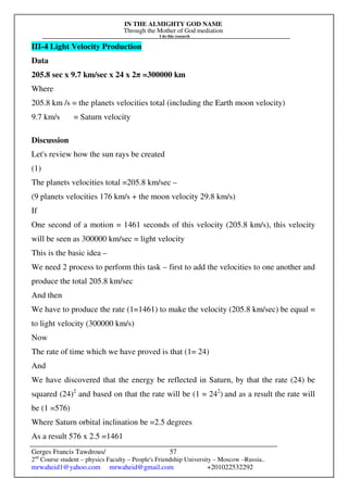 IN THE ALMIGHTY GOD NAME
Through the Mother of God mediation
I do this research
Gerges Francis Tawdrous/
2nd
Course student – physics Faculty – People's Friendship University – Moscow –Russia..
mrwaheid1@yahoo.com mrwaheid@gmail.com +201022532292
57
III-4 Light Velocity Production
Data
205.8 sec x 9.7 km/sec x 24 x 2π =300000 km
Where
205.8 km /s = the planets velocities total (including the Earth moon velocity)
9.7 km/s = Saturn velocity
Discussion
Let's review how the sun rays be created
(1)
The planets velocities total =205.8 km/sec –
(9 planets velocities 176 km/s + the moon velocity 29.8 km/s)
If
One second of a motion = 1461 seconds of this velocity (205.8 km/s), this velocity
will be seen as 300000 km/sec = light velocity
This is the basic idea –
We need 2 process to perform this task – first to add the velocities to one another and
produce the total 205.8 km/sec
And then
We have to produce the rate (1=1461) to make the velocity (205.8 km/sec) be equal =
to light velocity (300000 km/s)
Now
The rate of time which we have proved is that (1= 24)
And
We have discovered that the energy be reflected in Saturn, by that the rate (24) be
squared (24)2
and based on that the rate will be (1 = 242
) and as a result the rate will
be (1 =576)
Where Saturn orbital inclination be =2.5 degrees
As a result 576 x 2.5 =1461
 