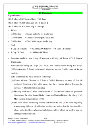 IN THE ALMIGHTY GOD NAME
Through the Mother of God mediation
I do this research
Gerges Francis Tawdrous/
2nd
Course student – physics Faculty – People's Friendship University – Moscow –Russia..
mrwaheid1@yahoo.com mrwaheid@gmail.com +201022532292
574
II- Discussion
Equation no. (1)
102.7 mkm =0.5875 mkm /day x174.8 days
102.4 mkm = 0.838 mkm /day x 61.1 days x 2
101.5 mkm = 0.406 mkm /day x 250 days
- Where
- 0.838 mkm = Saturn Velocity per a solar day
- 0.5875 mkm = Uranus Velocity per a solar day
- 0.406 mkm = Pluto Velocity per a solar day
- And
- 1 Day Of Mercury = 61.1 Days Of Saturn =174.8 Days Of Uranus
- 1 Day Of Earth =250 Days Of Pluto
- Equation no.(1) is clear, 1 day of Mercury = 61.1days of Saturn =174.8 days of
Uranus, and
- Saturn moves during 61.1 days (51.2 mkm) and Uranus moves during 174.8 days
(102.4 mkm) the 2 distances be equal when we use the double value of Saturn
motion.
- Let's summarize the basic points in following:
(1) Uranus Orbital Distance = 2 Saturn Orbital Distance because of that all
produced distances of the table shows this fact. Uranus Motion Distance be
(always) = 2 Saturn motion distance
(2) Mercury velocity = 2 Mars velocity (error 1.7 %), because of that all produced
distances of the table shows this fact. Mercury Motion Distance be (always) = 2
Mars motion distance (error 1.7%)
(3) The table shows interesting feature and shows the rate (2) be used frequently
among many different of table data. we have to notice that the data considers
planet velocity effect= planet orbital distance effect which we need to analyze
in the general discussion.
 
