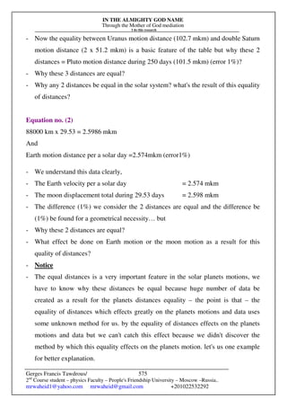 IN THE ALMIGHTY GOD NAME
Through the Mother of God mediation
I do this research
Gerges Francis Tawdrous/
2nd
Course student – physics Faculty – People's Friendship University – Moscow –Russia..
mrwaheid1@yahoo.com mrwaheid@gmail.com +201022532292
575
- Now the equality between Uranus motion distance (102.7 mkm) and double Saturn
motion distance (2 x 51.2 mkm) is a basic feature of the table but why these 2
distances = Pluto motion distance during 250 days (101.5 mkm) (error 1%)?
- Why these 3 distances are equal?
- Why any 2 distances be equal in the solar system? what's the result of this equality
of distances?
Equation no. (2)
88000 km x 29.53 = 2.5986 mkm
And
Earth motion distance per a solar day =2.574mkm (error1%)
- We understand this data clearly,
- The Earth velocity per a solar day = 2.574 mkm
- The moon displacement total during 29.53 days = 2.598 mkm
- The difference (1%) we consider the 2 distances are equal and the difference be
(1%) be found for a geometrical necessity… but
- Why these 2 distances are equal?
- What effect be done on Earth motion or the moon motion as a result for this
quality of distances?
- Notice
- The equal distances is a very important feature in the solar planets motions, we
have to know why these distances be equal because huge number of data be
created as a result for the planets distances equality – the point is that – the
equality of distances which effects greatly on the planets motions and data uses
some unknown method for us. by the equality of distances effects on the planets
motions and data but we can't catch this effect because we didn't discover the
method by which this equality effects on the planets motion. let's us one example
for better explanation.
 