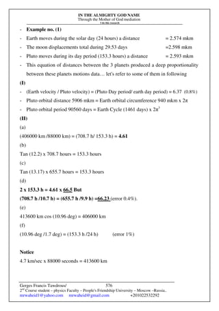 IN THE ALMIGHTY GOD NAME
Through the Mother of God mediation
I do this research
Gerges Francis Tawdrous/
2nd
Course student – physics Faculty – People's Friendship University – Moscow –Russia..
mrwaheid1@yahoo.com mrwaheid@gmail.com +201022532292
576
- Example no. (1)
- Earth moves during the solar day (24 hours) a distance = 2.574 mkm
- The moon displacements total during 29.53 days =2.598 mkm
- Pluto moves during its day period (153.3 hours) a distance = 2.593 mkm
- This equation of distances between the 3 planets produced a deep proportionality
between these planets motions data… let's refer to some of them in following
(I)
- (Earth velocity / Pluto velocity) = (Pluto Day period/ earth day period) = 6.37 (0.8%)
- Pluto orbital distance 5906 mkm = Earth orbital circumference 940 mkm x 2π
- Pluto orbital period 90560 days = Earth Cycle (1461 days) x 2π3
(II)
(a)
(406000 km /88000 km) = (708.7 h/ 153.3 h) = 4.61
(b)
Tan (12.2) x 708.7 hours = 153.3 hours
(c)
Tan (13.17) x 655.7 hours = 153.3 hours
(d)
2 x 153.3 h = 4.61 x 66.5 But
(708.7 h /10.7 h) = (655.7 h /9.9 h) =66.23 (error 0.4%).
(e)
413600 km cos (10.96 deg) = 406000 km
(f)
(10.96 deg /1.7 deg) = (153.3 h /24 h) (error 1%)
Notice
4.7 km/sec x 88000 seconds = 413600 km
 