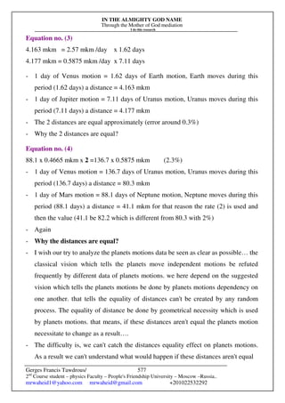 IN THE ALMIGHTY GOD NAME
Through the Mother of God mediation
I do this research
Gerges Francis Tawdrous/
2nd
Course student – physics Faculty – People's Friendship University – Moscow –Russia..
mrwaheid1@yahoo.com mrwaheid@gmail.com +201022532292
577
Equation no. (3)
4.163 mkm = 2.57 mkm /day x 1.62 days
4.177 mkm = 0.5875 mkm /day x 7.11 days
- 1 day of Venus motion = 1.62 days of Earth motion, Earth moves during this
period (1.62 days) a distance = 4.163 mkm
- 1 day of Jupiter motion = 7.11 days of Uranus motion, Uranus moves during this
period (7.11 days) a distance = 4.177 mkm
- The 2 distances are equal approximately (error around 0.3%)
- Why the 2 distances are equal?
Equation no. (4)
88.1 x 0.4665 mkm x 2 =136.7 x 0.5875 mkm (2.3%)
- 1 day of Venus motion = 136.7 days of Uranus motion, Uranus moves during this
period (136.7 days) a distance = 80.3 mkm
- 1 day of Mars motion = 88.1 days of Neptune motion, Neptune moves during this
period (88.1 days) a distance = 41.1 mkm for that reason the rate (2) is used and
then the value (41.1 be 82.2 which is different from 80.3 with 2%)
- Again
- Why the distances are equal?
- I wish our try to analyze the planets motions data be seen as clear as possible… the
classical vision which tells the planets move independent motions be refuted
frequently by different data of planets motions. we here depend on the suggested
vision which tells the planets motions be done by planets motions dependency on
one another. that tells the equality of distances can't be created by any random
process. The equality of distance be done by geometrical necessity which is used
by planets motions. that means, if these distances aren't equal the planets motion
necessitate to change as a result….
- The difficulty is, we can't catch the distances equality effect on planets motions.
As a result we can't understand what would happen if these distances aren't equal
 