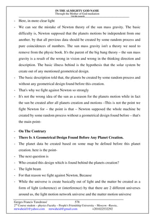 IN THE ALMIGHTY GOD NAME
Through the Mother of God mediation
I do this research
Gerges Francis Tawdrous/
2nd
Course student – physics Faculty – People's Friendship University – Moscow –Russia..
mrwaheid1@yahoo.com mrwaheid@gmail.com +201022532292
578
- Here, in more clear light
- We can see the mistake of Newton theory of the sun mass gravity. The basic
difficulty is, Newton supposed that the planets motions be independent from one
another. by that all previous data should be created by some random process and
pure coincidences of numbers. The sun mass gravity isn't a theory we need to
remove from the physic book. It's the parent of the big bang theory – the sun mass
gravity is a result of the wrong in vision and wrong in the thinking direction and
description. The basic illness behind is the hypothesis that the solar system be
create out of any mentioned geometrical design.
- The basic description told that, the planets be created by some random process and
without any geometrical design found before this creation.
- That's why we fight against Newton so strongly
- It's not the wrong idea of the sun as a reason for the planets motion while in fact
the sun be created after all planets creation and motions –This is not the point we
fight Newton for – the point is that – Newton supposed the whole machine be
created by some random process without a geometrical design found before – that's
the main point-
- On The Contrary
- There Is A Geometrical Design Found Before Any Planet Creation.
- The planet data be created based on some map be defined before this planet
creation. here is the point-
- The next question is
- Who created this design which is found behind the planets creation?
- The light beam
- For that reason we fight against Newton, Because
- While the universe is create basically out of light and the matter be created as a
form of light (coherence) or (interference) by that there are 2 different universes
around us, the light motion network universe and the matter motion universe
 