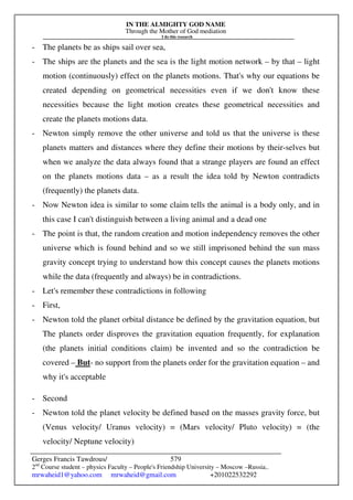 IN THE ALMIGHTY GOD NAME
Through the Mother of God mediation
I do this research
Gerges Francis Tawdrous/
2nd
Course student – physics Faculty – People's Friendship University – Moscow –Russia..
mrwaheid1@yahoo.com mrwaheid@gmail.com +201022532292
579
- The planets be as ships sail over sea,
- The ships are the planets and the sea is the light motion network – by that – light
motion (continuously) effect on the planets motions. That's why our equations be
created depending on geometrical necessities even if we don't know these
necessities because the light motion creates these geometrical necessities and
create the planets motions data.
- Newton simply remove the other universe and told us that the universe is these
planets matters and distances where they define their motions by their-selves but
when we analyze the data always found that a strange players are found an effect
on the planets motions data – as a result the idea told by Newton contradicts
(frequently) the planets data.
- Now Newton idea is similar to some claim tells the animal is a body only, and in
this case I can't distinguish between a living animal and a dead one
- The point is that, the random creation and motion independency removes the other
universe which is found behind and so we still imprisoned behind the sun mass
gravity concept trying to understand how this concept causes the planets motions
while the data (frequently and always) be in contradictions.
- Let's remember these contradictions in following
- First,
- Newton told the planet orbital distance be defined by the gravitation equation, but
The planets order disproves the gravitation equation frequently, for explanation
(the planets initial conditions claim) be invented and so the contradiction be
covered – But- no support from the planets order for the gravitation equation – and
why it's acceptable
- Second
- Newton told the planet velocity be defined based on the masses gravity force, but
(Venus velocity/ Uranus velocity) = (Mars velocity/ Pluto velocity) = (the
velocity/ Neptune velocity)
 