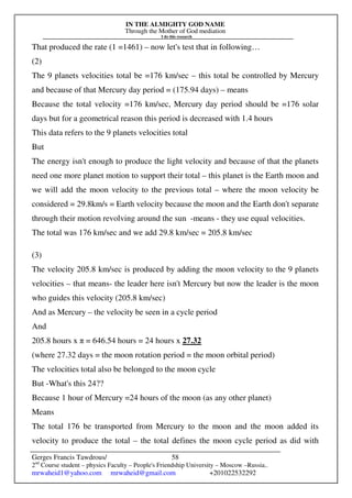 IN THE ALMIGHTY GOD NAME
Through the Mother of God mediation
I do this research
Gerges Francis Tawdrous/
2nd
Course student – physics Faculty – People's Friendship University – Moscow –Russia..
mrwaheid1@yahoo.com mrwaheid@gmail.com +201022532292
58
That produced the rate (1 =1461) – now let's test that in following…
(2)
The 9 planets velocities total be =176 km/sec – this total be controlled by Mercury
and because of that Mercury day period = (175.94 days) – means
Because the total velocity =176 km/sec, Mercury day period should be =176 solar
days but for a geometrical reason this period is decreased with 1.4 hours
This data refers to the 9 planets velocities total
But
The energy isn't enough to produce the light velocity and because of that the planets
need one more planet motion to support their total – this planet is the Earth moon and
we will add the moon velocity to the previous total – where the moon velocity be
considered = 29.8km/s = Earth velocity because the moon and the Earth don't separate
through their motion revolving around the sun -means - they use equal velocities.
The total was 176 km/sec and we add 29.8 km/sec = 205.8 km/sec
(3)
The velocity 205.8 km/sec is produced by adding the moon velocity to the 9 planets
velocities – that means- the leader here isn't Mercury but now the leader is the moon
who guides this velocity (205.8 km/sec)
And as Mercury – the velocity be seen in a cycle period
And
205.8 hours x π = 646.54 hours = 24 hours x 27.32
(where 27.32 days = the moon rotation period = the moon orbital period)
The velocities total also be belonged to the moon cycle
But -What's this 24??
Because 1 hour of Mercury =24 hours of the moon (as any other planet)
Means
The total 176 be transported from Mercury to the moon and the moon added its
velocity to produce the total – the total defines the moon cycle period as did with
 