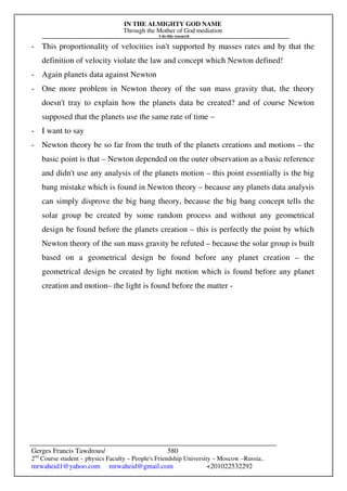 IN THE ALMIGHTY GOD NAME
Through the Mother of God mediation
I do this research
Gerges Francis Tawdrous/
2nd
Course student – physics Faculty – People's Friendship University – Moscow –Russia..
mrwaheid1@yahoo.com mrwaheid@gmail.com +201022532292
580
- This proportionality of velocities isn't supported by masses rates and by that the
definition of velocity violate the law and concept which Newton defined!
- Again planets data against Newton
- One more problem in Newton theory of the sun mass gravity that, the theory
doesn't tray to explain how the planets data be created? and of course Newton
supposed that the planets use the same rate of time –
- I want to say
- Newton theory be so far from the truth of the planets creations and motions – the
basic point is that – Newton depended on the outer observation as a basic reference
and didn't use any analysis of the planets motion – this point essentially is the big
bang mistake which is found in Newton theory – because any planets data analysis
can simply disprove the big bang theory, because the big bang concept tells the
solar group be created by some random process and without any geometrical
design be found before the planets creation – this is perfectly the point by which
Newton theory of the sun mass gravity be refuted – because the solar group is built
based on a geometrical design be found before any planet creation – the
geometrical design be created by light motion which is found before any planet
creation and motion– the light is found before the matter -
 
