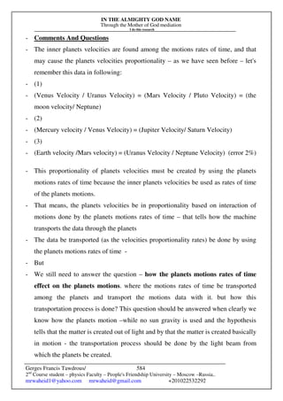 IN THE ALMIGHTY GOD NAME
Through the Mother of God mediation
I do this research
Gerges Francis Tawdrous/
2nd
Course student – physics Faculty – People's Friendship University – Moscow –Russia..
mrwaheid1@yahoo.com mrwaheid@gmail.com +201022532292
584
- Comments And Questions
- The inner planets velocities are found among the motions rates of time, and that
may cause the planets velocities proportionality – as we have seen before – let's
remember this data in following:
- (1)
- (Venus Velocity / Uranus Velocity) = (Mars Velocity / Pluto Velocity) = (the
moon velocity/ Neptune)
- (2)
- (Mercury velocity / Venus Velocity) = (Jupiter Velocity/ Saturn Velocity)
- (3)
- (Earth velocity /Mars velocity) = (Uranus Velocity / Neptune Velocity) (error 2%)
- This proportionality of planets velocities must be created by using the planets
motions rates of time because the inner planets velocities be used as rates of time
of the planets motions.
- That means, the planets velocities be in proportionality based on interaction of
motions done by the planets motions rates of time – that tells how the machine
transports the data through the planets
- The data be transported (as the velocities proportionality rates) be done by using
the planets motions rates of time -
- But
- We still need to answer the question – how the planets motions rates of time
effect on the planets motions. where the motions rates of time be transported
among the planets and transport the motions data with it. but how this
transportation process is done? This question should be answered when clearly we
know how the planets motion –while no sun gravity is used and the hypothesis
tells that the matter is created out of light and by that the matter is created basically
in motion - the transportation process should be done by the light beam from
which the planets be created.
 