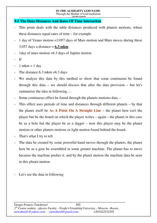 IN THE ALMIGHTY GOD NAME
Through the Mother of God mediation
I do this research
Gerges Francis Tawdrous/
2nd
Course student – physics Faculty – People's Friendship University – Moscow –Russia..
mrwaheid1@yahoo.com mrwaheid@gmail.com +201022532292
585
9-5 The Data Distances And Rates Of Time Interaction
- This point deals with the table distances produced with planets motions, where
these distances equal rates of time – for example
- 1 day of Venus motion =3.057 days of Mars motion and Mars moves during these
3.057 days a distance = 6.3 mkm
- 1day of mars motion =6.3 days of Jupiter motion
- If
- 1 mkm = 1 day
- The distance 6.3 mkm =6.3 days
- We analyze this data by this method to show that some continuum be found
through this data – we should discuss that after the data provision – but let's
summarize the idea in following….
- Some continuous effect be found through the planets motions data -
- This effect uses periods of time and distances through different planets – by that
the planet itself be As A Point On A Straight Line – the planet here isn't the
player but be the board on which the player writes – again – the planet in this case
be as a hole but the player be as a digger – now this player may be the planet
motion or other planets motions or light motion found behind the board.
- That's what I try to tell
- The data be created by some powerful hand moves through the planets, the planet
here be as a gear be assembled in some greater machine. The planet has to move
because the machine pushes it. and by the planet motion the machine data be seen
in this planet motion.
- Let's see the data in following
 