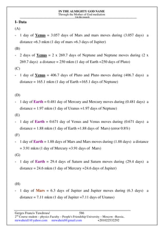 IN THE ALMIGHTY GOD NAME
Through the Mother of God mediation
I do this research
Gerges Francis Tawdrous/
2nd
Course student – physics Faculty – People's Friendship University – Moscow –Russia..
mrwaheid1@yahoo.com mrwaheid@gmail.com +201022532292
586
I- Data
(A)
- 1 day of Venus = 3.057 days of Mars and mars moves during (3.057 days) a
distance =6.3 mkm (1 day of mars =6.3 days of Jupiter)
(B)
- 2 days of Venus = 2 x 269.7 days of Neptune and Neptune moves during (2 x
269.7 days) a distance = 250 mkm (1 day of Earth =250 days of Pluto)
(C)
- 1 day of Venus = 406.7 days of Pluto and Pluto moves during (406.7 days) a
distance = 165.1 mkm (1 day of Earth =165.1 days of Neptune)
(D)
- 1 day of Earth = 0.481 day of Mercury and Mercury moves during (0.481 days) a
distance = 1.97 mkm (1 day of Uranus =1.97 days of Neptune)
(E)
- 1 day of Earth = 0.671 day of Venus and Venus moves during (0.671 days) a
distance = 1.88 mkm (1 day of Earth =1.88 days of Mars) (error 0.8%)
(F)
- 1 day of Earth = 1.88 days of Mars and Mars moves during (1.88 days) a distance
= 3.91 mkm (1 day of Mercury =3.91 days of Mars)
(G)
- 1 day of Earth = 29.4 days of Saturn and Saturn moves during (29.4 days) a
distance = 24.6 mkm (1 day of Mercury =24.6 days of Jupiter)
(H)
- 1 day of Mars = 6.3 days of Jupiter and Jupiter moves during (6.3 days) a
distance = 7.11 mkm (1 day of Jupiter =7.11 days of Uranus)
 