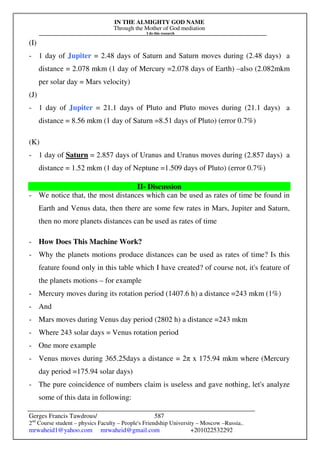 IN THE ALMIGHTY GOD NAME
Through the Mother of God mediation
I do this research
Gerges Francis Tawdrous/
2nd
Course student – physics Faculty – People's Friendship University – Moscow –Russia..
mrwaheid1@yahoo.com mrwaheid@gmail.com +201022532292
587
(I)
- 1 day of Jupiter = 2.48 days of Saturn and Saturn moves during (2.48 days) a
distance = 2.078 mkm (1 day of Mercury =2.078 days of Earth) –also (2.082mkm
per solar day = Mars velocity)
(J)
- 1 day of Jupiter = 21.1 days of Pluto and Pluto moves during (21.1 days) a
distance = 8.56 mkm (1 day of Saturn =8.51 days of Pluto) (error 0.7%)
(K)
- 1 day of Saturn = 2.857 days of Uranus and Uranus moves during (2.857 days) a
distance = 1.52 mkm (1 day of Neptune =1.509 days of Pluto) (error 0.7%)
II- Discussion
- We notice that, the most distances which can be used as rates of time be found in
Earth and Venus data, then there are some few rates in Mars, Jupiter and Saturn,
then no more planets distances can be used as rates of time
- How Does This Machine Work?
- Why the planets motions produce distances can be used as rates of time? Is this
feature found only in this table which I have created? of course not, it's feature of
the planets motions – for example
- Mercury moves during its rotation period (1407.6 h) a distance =243 mkm (1%)
- And
- Mars moves during Venus day period (2802 h) a distance =243 mkm
- Where 243 solar days = Venus rotation period
- One more example
- Venus moves during 365.25days a distance = 2π x 175.94 mkm where (Mercury
day period =175.94 solar days)
- The pure coincidence of numbers claim is useless and gave nothing, let's analyze
some of this data in following:
 