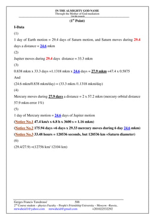 IN THE ALMIGHTY GOD NAME
Through the Mother of God mediation
I do this research
Gerges Francis Tawdrous/
2nd
Course student – physics Faculty – People's Friendship University – Moscow –Russia..
mrwaheid1@yahoo.com mrwaheid@gmail.com +201022532292
588
(1st
Point)
I-Data
(1)
1 day of Earth motion = 29.4 days of Saturn motion, and Saturn moves during 29.4
days a distance = 24.6 mkm
(2)
Jupiter moves during 29.4 days distance = 33.3 mkm
(3)
0.838 mkm x 33.3 days =1.1318 mkm x 24.6 days = 27.9 mkm =47.4 x 0.5875
And
(24.6 mkm/0.838 mkm/day) = (33.3 mkm /1.1318 mkm/day)
(4)
Mercury moves during 27.9 days a distance = 2 x 57.2 mkm (mercury orbital distance
57.9 mkm error 1%)
(5)
1 day of Mercury motion = 24.6 days of Jupiter motion
(Notice No.1 47.4 km/s x 6.8 h x 3600 s = 1.16 mkm)
(Notice No.2 175.94 days =6 days x 29.33 mercury moves during 6 day 24.6 mkm)
(Notice No.3 33.48 hours = 120536 seconds, but 120536 km =Saturn diameter)
(6)
(29.4/27.9) =(12756 km/ 12104 km)
 