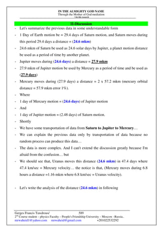 IN THE ALMIGHTY GOD NAME
Through the Mother of God mediation
I do this research
Gerges Francis Tawdrous/
2nd
Course student – physics Faculty – People's Friendship University – Moscow –Russia..
mrwaheid1@yahoo.com mrwaheid@gmail.com +201022532292
589
II-Discussion
- Let's summarize the previous data in some understandable form
- 1 Day of Earth motion be = 29.4 days of Saturn motion, and Saturn moves during
this period 29.4 days a distance = (24.6 mkm)
- 24.6 mkm of Saturn be used as 24.6 solar days by Jupiter, a planet motion distance
be used as a period of time by another planet.
- Jupiter moves during (24.6 days) a distance = 27.9 mkm
- 27.9 mkm of Jupiter motion be used by Mercury as a period of time and be used as
(27.9 days)
- Mercury moves during (27.9 days) a distance = 2 x 57.2 mkm (mercury orbital
distance = 57.9 mkm error 1%).
- Where
- 1 day of Mercury motion = (24.6 days) of Jupiter motion
- And
- 1 day of Jupiter motion = (2.48 days) of Saturn motion.
- Shortly
- We have some transportation of data from Saturn to Jupiter to Mercury…
- We can explain the previous data only by transportation of data because no
random process can produce this data…
- The data is more complex. And I can't extend the discussion greatly because I'm
afraid from the confusion… but
- We should see that, Uranus moves this distance (24.6 mkm) in 47.4 days where
47.4 km/sec = Mercury velocity… the notice is that, (Mercury moves during 6.8
hours a distance =1.16 mkm where 6.8 km/sec = Uranus velocity).
- Let's write the analysis of the distance (24.6 mkm) in following
 