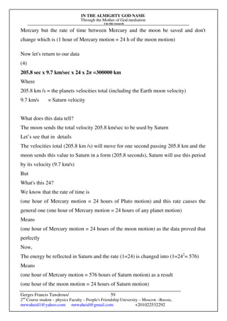 IN THE ALMIGHTY GOD NAME
Through the Mother of God mediation
I do this research
Gerges Francis Tawdrous/
2nd
Course student – physics Faculty – People's Friendship University – Moscow –Russia..
mrwaheid1@yahoo.com mrwaheid@gmail.com +201022532292
59
Mercury but the rate of time between Mercury and the moon be saved and don't
change which is (1 hour of Mercury motion = 24 h of the moon motion)
Now let's return to our data
(4)
205.8 sec x 9.7 km/sec x 24 x 2π =300000 km
Where
205.8 km /s = the planets velocities total (including the Earth moon velocity)
9.7 km/s = Saturn velocity
What does this data tell?
The moon sends the total velocity 205.8 km/sec to be used by Saturn
Let’s see that in details
The velocities total (205.8 km /s) will move for one second passing 205.8 km and the
moon sends this value to Saturn in a form (205.8 seconds), Saturn will use this period
by its velocity (9.7 km/s)
But
What's this 24?
We know that the rate of time is
(one hour of Mercury motion = 24 hours of Pluto motion) and this rate causes the
general one (one hour of Mercury motion = 24 hours of any planet motion)
Means
(one hour of Mercury motion = 24 hours of the moon motion) as the data proved that
perfectly
Now,
The energy be reflected in Saturn and the rate (1=24) is changed into (1=242
= 576)
Means
(one hour of Mercury motion = 576 hours of Saturn motion) as a result
(one hour of the moon motion = 24 hours of Saturn motion)
 