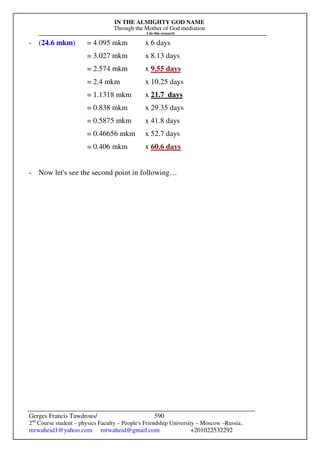 IN THE ALMIGHTY GOD NAME
Through the Mother of God mediation
I do this research
Gerges Francis Tawdrous/
2nd
Course student – physics Faculty – People's Friendship University – Moscow –Russia..
mrwaheid1@yahoo.com mrwaheid@gmail.com +201022532292
590
- (24.6 mkm) = 4.095 mkm x 6 days
= 3.027 mkm x 8.13 days
= 2.574 mkm x 9.55 days
= 2.4 mkm x 10.25 days
= 1.1318 mkm x 21.7 days
= 0.838 mkm x 29.35 days
= 0.5875 mkm x 41.8 days
= 0.46656 mkm x 52.7 days
= 0.406 mkm x 60.6 days
- Now let's see the second point in following…
 