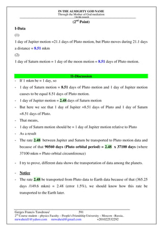 IN THE ALMIGHTY GOD NAME
Through the Mother of God mediation
I do this research
Gerges Francis Tawdrous/
2nd
Course student – physics Faculty – People's Friendship University – Moscow –Russia..
mrwaheid1@yahoo.com mrwaheid@gmail.com +201022532292
591
(2nd
Point)
I-Data
(1)
1 day of Jupiter motion =21.1 days of Pluto motion, but Pluto moves during 21.1 days
a distance = 8.51 mkm
(2)
1 day of Saturn motion = 1 day of the moon motion = 8.51 days of Pluto motion.
II-Discussion
- If 1 mkm be = 1 day, so
- 1 day of Saturn motion = 8.51 days of Pluto motion and 1 day of Jupiter motion
causes to be equal 8.51 days of Pluto motion.
- 1 day of Jupiter motion = 2.48 days of Saturn motion
- But here we see that 1 day of Jupiter =8.51 days of Pluto and 1 day of Saturn
=8.51 days of Pluto.
- That means,
- 1 day of Saturn motion should be = 1 day of Jupiter motion relative to Pluto
- As a result
- The rate 2.48 between Jupiter and Saturn be transported to Pluto motion data and
because of that 90560 days (Pluto orbital period) = 2.48 x 37100 days (where
37100 mkm = Pluto orbital circumference)
- I try to prove, different data shows the transportation of data among the planets.
- Notice
- The rate 2.48 be transported from Pluto data to Earth data because of that (365.25
days /149.6 mkm) = 2.48 (error 1.5%), we should know how this rate be
transported to the Earth later.
 