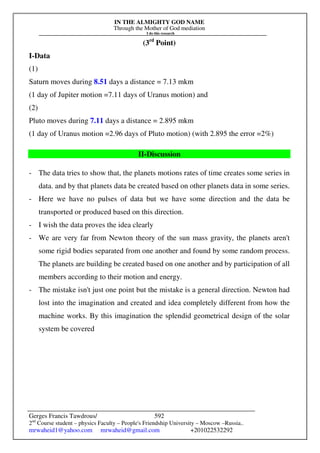 IN THE ALMIGHTY GOD NAME
Through the Mother of God mediation
I do this research
Gerges Francis Tawdrous/
2nd
Course student – physics Faculty – People's Friendship University – Moscow –Russia..
mrwaheid1@yahoo.com mrwaheid@gmail.com +201022532292
592
(3rd
Point)
I-Data
(1)
Saturn moves during 8.51 days a distance = 7.13 mkm
(1 day of Jupiter motion =7.11 days of Uranus motion) and
(2)
Pluto moves during 7.11 days a distance = 2.895 mkm
(1 day of Uranus motion =2.96 days of Pluto motion) (with 2.895 the error =2%)
II-Discussion
- The data tries to show that, the planets motions rates of time creates some series in
data. and by that planets data be created based on other planets data in some series.
- Here we have no pulses of data but we have some direction and the data be
transported or produced based on this direction.
- I wish the data proves the idea clearly
- We are very far from Newton theory of the sun mass gravity, the planets aren't
some rigid bodies separated from one another and found by some random process.
The planets are building be created based on one another and by participation of all
members according to their motion and energy.
- The mistake isn't just one point but the mistake is a general direction. Newton had
lost into the imagination and created and idea completely different from how the
machine works. By this imagination the splendid geometrical design of the solar
system be covered
 