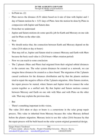 IN THE ALMIGHTY GOD NAME
Through the Mother of God mediation
I do this research
Gerges Francis Tawdrous/
2nd
Course student – physics Faculty – People's Friendship University – Moscow –Russia..
mrwaheid1@yahoo.com mrwaheid@gmail.com +201022532292
594
- In Point no. (2)
- Pluto moves the distance (8.51 mkm) based on it rate of time with Jupiter and 1
day of Saturn motion be = 8.51 days of Pluto. here the motion be done by Pluto in
compassion with Jupiter and Saturn data
- From that we understand
- Jupiter and Saturn motions do some specific job for Earth and Mercury on one side
and for Pluto on the other side.
- Now
- We should notice that, the connection between Earth and Mercury depend on the
value (24.6 mkm or day or hours)
- That may tell us, Jupiter and Saturn tried to connect Mercury and Earth with Mars
because the basic used value is (24.6 hours =Mars rotation period)
- Now we can reach to some conclusion
- The 2 planets (Mars and Pluto) had migrated from their original orbital distances
to the current one. The solar system distances be created as a network, we can
imagine these distances be created as a chess board. The migration of the 2 planets
caused confusion for the distances distribution and by that the planets motions
tried to repair the negative effects of the 2 planets migration. After Saturn creation,
the repair process be started, where Saturn and Jupiter tried to connect the solar
system together as a unified unit. By that Jupiter and Saturn motions connect
between Mercury and Earth on one side with Mars and with Pluto on the other
side. That may explain the previous data.
- But
- There's something important in this vision,
The value 24.6 mkm or days or hours is a cornerstone in the solar group repair
process. This value in inherited from Mercury because this value Mercury defined
before the planets migration. Mercury insist to use this value (24.6) because by that
the repair process will be built based on the solar system original geometrical design.
 