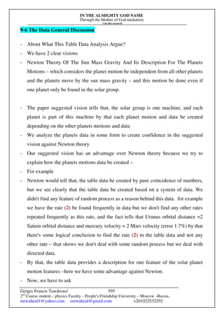 IN THE ALMIGHTY GOD NAME
Through the Mother of God mediation
I do this research
Gerges Francis Tawdrous/
2nd
Course student – physics Faculty – People's Friendship University – Moscow –Russia..
mrwaheid1@yahoo.com mrwaheid@gmail.com +201022532292
595
9-6 The Data General Discussion
- About What This Table Data Analysis Argue?
- We have 2 clear visions
- Newton Theory Of The Sun Mass Gravity And Its Description For The Planets
Motions – which considers the planet motion be independent from all other planets
and the planets move by the sun mass gravity – and this motion be done even if
one planet only be found in the solar group.
- The paper suggested vision tells that, the solar group is one machine, and each
planet is part of this machine by that each planet motion and data be created
depending on the other planets motions and data
- We analyze the planets data in some form to create confidence in the suggested
vision against Newton theory
- Our suggested vision has an advantage over Newton theory because we try to
explain how the planets motions data be created –
- For example
- Newton would tell that, the table data be created by pure coincidence of numbers,
but we see clearly that the table data be created based on a system of data. We
didn't find any feature of random process as a reason behind this data. for example
we have the rate (2) be found frequently in data but we don't find any other rates
repeated frequently as this rate, and the fact tells that Uranus orbital distance =2
Saturn orbital distance and mercury velocity = 2 Mars velocity (error 1.7%) by that
there's some logical conclusion to find the rate (2) in the table data and not any
other rate – that shows we don't deal with some random process but we deal with
directed data.
- By that, the table data provides a description for one feature of the solar planet
motion features –here we have some advantage against Newton.
- Now, we have to ask
 