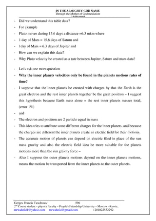 IN THE ALMIGHTY GOD NAME
Through the Mother of God mediation
I do this research
Gerges Francis Tawdrous/
2nd
Course student – physics Faculty – People's Friendship University – Moscow –Russia..
mrwaheid1@yahoo.com mrwaheid@gmail.com +201022532292
596
- Did we understand this table data?
- For example
- Pluto moves during 15.6 days a distance =6.3 mkm where
- 1 day of Mars = 15.6 days of Saturn and
- 1day of Mars = 6.3 days of Jupiter and
- How can we explain this data?
- Why Pluto velocity be created as a rate between Jupiter, Saturn and mars data?
- Let's ask one more question
- Why the inner planets velocities only be found in the planets motions rates of
time?
- I suppose that the inner planets be created with charges by that the Earth is the
great electron and the rest inner planets together be the great positron – I suggest
this hypothesis because Earth mass alone = the rest inner planets masses total,
(error 1%)
- and
- The electron and positron are 2 particle equal in mass
- This idea tries to attribute some different charges for the inner planets, and because
the charges are different the inner planets create an electric field for their motions.
- The accurate motion of planets can depend on electric filed in place of the sun
mass gravity and also the electric field idea be more suitable for the planets
motions more than the sun gravity force –
- Also I suppose the outer planets motions depend on the inner planets motions,
means the motion be transported from the inner planets to the outer planets.
 