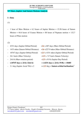 IN THE ALMIGHTY GOD NAME
Through the Mother of God mediation
I do this research
Gerges Francis Tawdrous/
2nd
Course student – physics Faculty – People's Friendship University – Moscow –Russia..
mrwaheid1@yahoo.com mrwaheid@gmail.com +201022532292
597
9-7 Mars, Jupiter And Saturn Motions Analysis
I - Data
(1)
- 1 hour of Mars Motion = 6.3 hours of Jupiter Motion = 15.56 hours of Saturn
Motion = 44.6 hours of Uranus Motion = 88 hours of Neptune motion = 132.7
hours of Pluto motion
(2)
- 4331 days (Jupiter Orbital Period) =2π x 687 days (Mars Orbital Period)
- 1433 mkm (Saturn Orbital Distance) =2π x227.9 mkm (Mars Orbital Distance)
- 10747 days (Jupiter Orbital Period) =2.5 x 4331 mkm (Jupiter Orbital Period)
- 24.1 km/s (Mars Velocity) =2.5 x 9.7 km/s (Saturn Velocity)
- 24.6 h (Mars rotation period) =2.5 x 9.9 h (Jupiter Day Period)
- ((10747 days x 24 h) /24.6 h) = ((4331 days x 24 h) /9.9h) = 10485
- 3.1 deg (Jupiter Axial Tilt) x 2 = (2.5 deg = Saturn orbital inclination)2
 