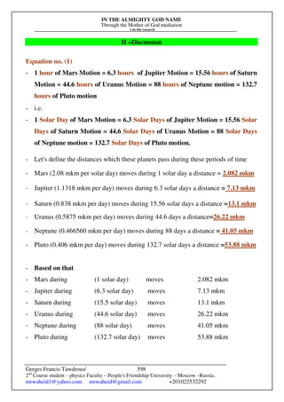 IN THE ALMIGHTY GOD NAME
Through the Mother of God mediation
I do this research
Gerges Francis Tawdrous/
2nd
Course student – physics Faculty – People's Friendship University – Moscow –Russia..
mrwaheid1@yahoo.com mrwaheid@gmail.com +201022532292
598
II –Discussion
Equation no. (1)
- 1 hour of Mars Motion = 6.3 hours of Jupiter Motion = 15.56 hours of Saturn
Motion = 44.6 hours of Uranus Motion = 88 hours of Neptune motion = 132.7
hours of Pluto motion
- i.e.
- 1 Solar Day of Mars Motion = 6.3 Solar Days of Jupiter Motion = 15.56 Solar
Days of Saturn Motion = 44.6 Solar Days of Uranus Motion = 88 Solar Days
of Neptune motion = 132.7 Solar Days of Pluto motion.
- Let's define the distances which these planets pass during these periods of time
- Mars (2.08 mkm per solar day) moves during 1 solar day a distance = 2.082 mkm
- Jupiter (1.1318 mkm per day) moves during 6.3 solar days a distance = 7.13 mkm
- Saturn (0.838 mkm per day) moves during 15.56 solar days a distance =13.1 mkm
- Uranus (0.5875 mkm per day) moves during 44.6 days a distance=26.22 mkm
- Neptune (0.466560 mkm per day) moves during 88 days a distance = 41.05 mkm
- Pluto (0.406 mkm per day) moves during 132.7 solar days a distance =53.88 mkm
- Based on that
- Mars during (1 solar day) moves 2.082 mkm
- Jupiter during (6.3 solar day) moves 7.13 mkm
- Saturn during (15.5 solar day) moves 13.1 mkm
- Uranus during (44.6 solar day) moves 26.22 mkm
- Neptune during (88 solar day) moves 41.05 mkm
- Pluto during (132.7 solar day) moves 53.88 mkm
 