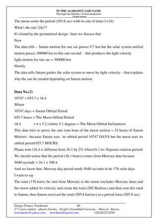 IN THE ALMIGHTY GOD NAME
Through the Mother of God mediation
I do this research
Gerges Francis Tawdrous/
2nd
Course student – physics Faculty – People's Friendship University – Moscow –Russia..
mrwaheid1@yahoo.com mrwaheid@gmail.com +201022532292
60
The moon sends the period (205.8 sec) with its rate of time (1=24)
What's the rate (2π)??
It's found by the geometrical design –later we discuss that
Now
The data tells – Saturn motion for one sec passes 9.7 km but the solar system unified
motion passes 300000 km in this one second - that produces the light velocity
light motion for one sec = 300000 km
Shortly
The data tells Saturn guides the solar system to move by light velocity – that explains
why the sun be created depending on Saturn motion.
Data No.(2)
10747 = 655.7 x 16.4
Where
10747 days = Saturn Orbital Period
655.7 hours = The Moon Orbital Period
16.4 = π x 5.2 (where 5.1 degrees = The Moon Orbital Inclination)
This data tries to prove the rate (one hour of the moon motion = 24 hours of Saturn
Motion) –because Saturn uses its orbital period 10747 DAYS but the moon uses its
orbital period 655.7 HOURS.
Please note (16.4 is different from 16.1 by 2% where16.1 h= Neptune rotation period)
We should notice that the period (16.1 hours) comes from Mercury data because
5040 seconds = 16.1 x 100 π
And we know that, Mercury day period needs 5040 seconds to be 176 solar days
I want to say
The total (176 km/s) be sent from Mercury to the moon (includes Mercury data) and
the moon added its velocity and create the total (205.8km/sec) and then sent this total
to Saturn, then Saturn received the total (205.8 km/sec) in a period form (205.8 sec)
 