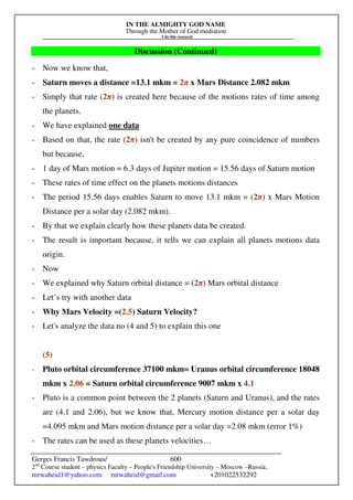 IN THE ALMIGHTY GOD NAME
Through the Mother of God mediation
I do this research
Gerges Francis Tawdrous/
2nd
Course student – physics Faculty – People's Friendship University – Moscow –Russia..
mrwaheid1@yahoo.com mrwaheid@gmail.com +201022532292
600
Discussion (Continued)
- Now we know that,
- Saturn moves a distance =13.1 mkm = 2π x Mars Distance 2.082 mkm
- Simply that rate (2π) is created here because of the motions rates of time among
the planets.
- We have explained one data
- Based on that, the rate (2π) isn't be created by any pure coincidence of numbers
but because,
- 1 day of Mars motion = 6.3 days of Jupiter motion = 15.56 days of Saturn motion
- These rates of time effect on the planets motions distances
- The period 15.56 days enables Saturn to move 13.1 mkm = (2π) x Mars Motion
Distance per a solar day (2.082 mkm).
- By that we explain clearly how these planets data be created.
- The result is important because, it tells we can explain all planets motions data
origin.
- Now
- We explained why Saturn orbital distance = (2π) Mars orbital distance
- Let’s try with another data
- Why Mars Velocity =(2.5) Saturn Velocity?
- Let's analyze the data no (4 and 5) to explain this one
(5)
- Pluto orbital circumference 37100 mkm= Uranus orbital circumference 18048
mkm x 2.06 = Saturn orbital circumference 9007 mkm x 4.1
- Pluto is a common point between the 2 planets (Saturn and Uranus), and the rates
are (4.1 and 2.06), but we know that, Mercury motion distance per a solar day
=4.095 mkm and Mars motion distance per a solar day =2.08 mkm (error 1%)
- The rates can be used as these planets velocities…
 