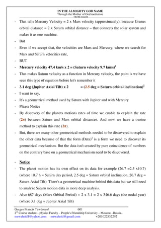 IN THE ALMIGHTY GOD NAME
Through the Mother of God mediation
I do this research
Gerges Francis Tawdrous/
2nd
Course student – physics Faculty – People's Friendship University – Moscow –Russia..
mrwaheid1@yahoo.com mrwaheid@gmail.com +201022532292
601
- That tells Mercury Velocity = 2 x Mars velocity (approximately), because Uranus
orbital distance = 2 x Saturn orbital distance – that connects the solar system and
makes it as one machine.
- But
- Even if we accept that, the velocities are Mars and Mercury, where we search for
Mars and Saturn velocities rate,
- BUT
- Mercury velocity 47.4 km/s x 2 = (Saturn velocity 9.7 km/s)2
- That makes Saturn velocity as a function in Mercury velocity, the point is we have
seen this type of equation before let's remember it
- 3.1 deg (Jupiter Axial Tilt) x 2 = (2.5 deg = Saturn orbital inclination)2
- I want to say,
- It's a geometrical method used by Saturn with Jupiter and with Mercury
- Please Notice
- By discovery of the planets motions rates of time we enable to explain the rate
(2π) between Saturn and Mars orbital distances. And now we have a trustee
method to explain this rate (2π).
- But, there are many other geometrical methods needed to be discovered to explain
the other data because of that the form (Data)2
is a form we need to discover its
geometrical mechanism. But the data isn't created by pure coincidence of numbers
on the contrary base on a geometrical mechanism need to be discovered.
- Notice
- The planet motion has its own effect on its data for example (26.7 =2.5 x10.7)
(where 10.7 h = Saturn day period, 2.5 deg = Saturn orbital inclination, 26.7 deg =
Saturn Axial Tilt) There's a geometrical machine behind this data but we still need
to analyze Saturn motion data in more deep analysis.
- Also 687 days (Mars Orbital Period) + 2 x 3.1 = 2 x 346.6 days (the nodal year)
(where 3.1 deg = Jupiter Axial Tilt)
 