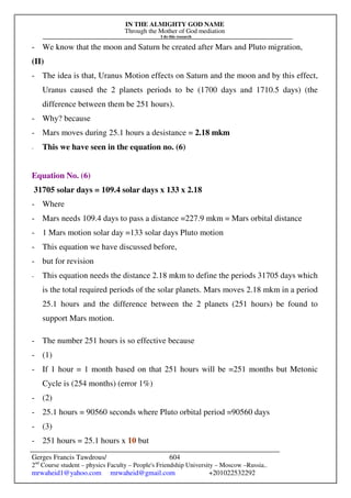 IN THE ALMIGHTY GOD NAME
Through the Mother of God mediation
I do this research
Gerges Francis Tawdrous/
2nd
Course student – physics Faculty – People's Friendship University – Moscow –Russia..
mrwaheid1@yahoo.com mrwaheid@gmail.com +201022532292
604
- We know that the moon and Saturn be created after Mars and Pluto migration,
(II)
- The idea is that, Uranus Motion effects on Saturn and the moon and by this effect,
Uranus caused the 2 planets periods to be (1700 days and 1710.5 days) (the
difference between them be 251 hours).
- Why? because
- Mars moves during 25.1 hours a desistance = 2.18 mkm
- This we have seen in the equation no. (6)
Equation No. (6)
31705 solar days = 109.4 solar days x 133 x 2.18
- Where
- Mars needs 109.4 days to pass a distance =227.9 mkm = Mars orbital distance
- 1 Mars motion solar day =133 solar days Pluto motion
- This equation we have discussed before,
- but for revision
- This equation needs the distance 2.18 mkm to define the periods 31705 days which
is the total required periods of the solar planets. Mars moves 2.18 mkm in a period
25.1 hours and the difference between the 2 planets (251 hours) be found to
support Mars motion.
- The number 251 hours is so effective because
- (1)
- If 1 hour = 1 month based on that 251 hours will be =251 months but Metonic
Cycle is (254 months) (error 1%)
- (2)
- 25.1 hours = 90560 seconds where Pluto orbital period =90560 days
- (3)
- 251 hours = 25.1 hours x 10 but
 
