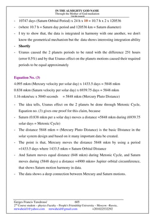 IN THE ALMIGHTY GOD NAME
Through the Mother of God mediation
I do this research
Gerges Francis Tawdrous/
2nd
Course student – physics Faculty – People's Friendship University – Moscow –Russia..
mrwaheid1@yahoo.com mrwaheid@gmail.com +201022532292
605
- 10747 days (Saturn Orbital Period) x 24 h x 10 = 10.7 h x 2 x 120536
- (where 10.7 h = Saturn day period and 120536 km = Saturn diameter)
- I try to show that, the data is integrated in harmony with one another, we don't
know the geometrical mechanism but the data shows interesting integration ability
- Shortly
- Uranus caused the 2 planets periods to be rated with the difference 251 hours
(error 0.5%) and by that Uranus effect on the planets motions caused their required
periods to be equal approximately
Equation No. (3)
4.095 mkm (Mercury velocity per solar day) x 1433.5 days = 5848 mkm
0.838 mkm (Saturn velocity per solar day) x 6939.75 days = 5848 mkm
1.16 mkm/sec x 5040 seconds = 5848 mkm (Mercury Pluto Distance)
- The idea tells, Uranus effect on the 2 planets be done through Metonic Cycle,
Equation no. (3) gives one proof for this claim, because
- Saturn (0.838 mkm per a solar day) moves a distance =5848 mkm during (6939.75
solar days = Metonic Cycle)
- The distance 5848 mkm = (Mercury Pluto Distance) is the basic Distance in the
solar system design and based on it many important data be created.
- The point is that, Mercury moves the distance 5848 mkm by using a period
=1433.5 days where 1433.5 mkm = Saturn Orbital Distance
- And Saturn moves equal distance (848 mkm) during Metonic Cycle, and Saturn
moves during (5848 days) a distance =4900 mkm= Jupiter orbital circumference,
that shows Saturn motion harmony in data.
- The data shows a deep connection between Mercury and Saturn motions.
 