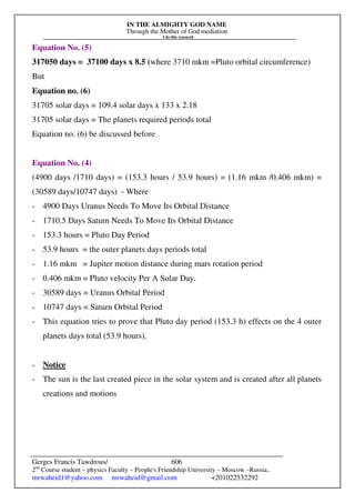 IN THE ALMIGHTY GOD NAME
Through the Mother of God mediation
I do this research
Gerges Francis Tawdrous/
2nd
Course student – physics Faculty – People's Friendship University – Moscow –Russia..
mrwaheid1@yahoo.com mrwaheid@gmail.com +201022532292
606
Equation No. (5)
317050 days = 37100 days x 8.5 (where 3710 mkm =Pluto orbital circumference)
But
Equation no. (6)
31705 solar days = 109.4 solar days x 133 x 2.18
31705 solar days = The planets required periods total
Equation no. (6) be discussed before
Equation No. (4)
(4900 days /1710 days) = (153.3 hours / 53.9 hours) = (1.16 mkm /0.406 mkm) =
(30589 days/10747 days) - Where
- 4900 Days Uranus Needs To Move Its Orbital Distance
- 1710.5 Days Saturn Needs To Move Its Orbital Distance
- 153.3 hours = Pluto Day Period
- 53.9 hours = the outer planets days periods total
- 1.16 mkm = Jupiter motion distance during mars rotation period
- 0.406 mkm = Pluto velocity Per A Solar Day.
- 30589 days = Uranus Orbital Period
- 10747 days = Saturn Orbital Period
- This equation tries to prove that Pluto day period (153.3 h) effects on the 4 outer
planets days total (53.9 hours).
- Notice
- The sun is the last created piece in the solar system and is created after all planets
creations and motions
 