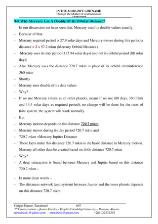 IN THE ALMIGHTY GOD NAME
Through the Mother of God mediation
I do this research
Gerges Francis Tawdrous/
2nd
Course student – physics Faculty – People's Friendship University – Moscow –Russia..
mrwaheid1@yahoo.com mrwaheid@gmail.com +201022532292
607
9-9 Why Mercury Use A Double Of Its Orbital Distance?
- In our discussion we have seen that, Mercury used its double values usually
- Because of that,
- Mercury required period is 27.9 solar days and Mercury moves during this period a
distance = 2 x 57.2 mkm (Mercury Orbital Distance)
- Mercury uses its day period (175.94 solar days) and not its orbital period (88 solar
days)
- Also Mercury uses the distance 720.7 mkm in place of its orbital circumference
360 mkm
- Shortly
- Mercury uses double of its data values
- Why?
- If we use Mercury values as all other planets, means if we use (88 days, 360 mkm
and 14.4 solar days as required period), no change will be done for the rates of
time system, the system will work normally
- But
- Mercury motion depends on the distance 720.7 mkm
- Mercury moves during its day period 720.7 mkm and
- 720.7 mkm =Mercury Jupiter Distance
- These facts make this distance 720.7 mkm is the basic distance in Mercury motion.
Mercury all other data be created based on thi0s distance 720.7 mkm
- Why?
- A deep interaction is found between Mercury and Jupiter based on this distance
720.7 mkm –
- In more clear words –
- The distances network (and system) between Jupiter and the inner planets depends
on this distance 720.7 mkm.
 
