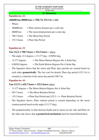 IN THE ALMIGHTY GOD NAME
Through the Mother of God mediation
I do this research
Gerges Francis Tawdrous/
2nd
Course student – physics Faculty – People's Friendship University – Moscow –Russia..
mrwaheid1@yahoo.com mrwaheid@gmail.com +201022532292
609
II- Discussion
Equation no. (2)
(406000 km /88000 km) = (708.7 h/ 153.3 h) = 4.61
- Where
- 406000 km = Pluto motion distance per a solar day
- 88000 km = The moon displacement per a solar day
- 708.7 hours = The Moon Day Period
- 153.3 hours = Pluto Day Period
Equation no. (3)
Tan (12.2) x 708.7 hours = 153.3 hours – where
- The angle 12.2 degrees = 13.177 deg – 0.98562 deg
- 13.177 degrees = The Moon Motion Degrees Per A Solar Day
- 0.98562 degrees = The Earth Motion Degrees Per A Solar Day
- The Equation shows that the moon and Pluto days periods are created based on
each other geometrically. The fact can't be denied. Pluto day period (153.3 h) is
created as a function in the moon day period (708.7 h).
Equation no. (4)
Tan (13.17) x 655.7 hours = 153.3 hours where
- 13.177 degrees = The Moon Motion Degrees Per A Solar Day
- 655.7 hours = The Moon Rotation Period.
- 153.3 hours = Pluto Day Period and (153.3- ) = Pluto Rotation Period
- The Equation shows, Pluto rotation period is created depending on the moon
rotation period based on the angle (13.177 deg).
- The proportionality in data between Earth and its moon on one side and Pluto on
the other side shows that a geometrical mechanism must be found behind them.
 