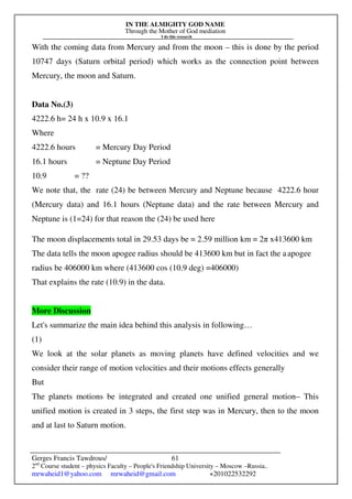 IN THE ALMIGHTY GOD NAME
Through the Mother of God mediation
I do this research
Gerges Francis Tawdrous/
2nd
Course student – physics Faculty – People's Friendship University – Moscow –Russia..
mrwaheid1@yahoo.com mrwaheid@gmail.com +201022532292
61
With the coming data from Mercury and from the moon – this is done by the period
10747 days (Saturn orbital period) which works as the connection point between
Mercury, the moon and Saturn.
Data No.(3)
4222.6 h= 24 h x 10.9 x 16.1
Where
4222.6 hours = Mercury Day Period
16.1 hours = Neptune Day Period
10.9 = ??
We note that, the rate (24) be between Mercury and Neptune because 4222.6 hour
(Mercury data) and 16.1 hours (Neptune data) and the rate between Mercury and
Neptune is (1=24) for that reason the (24) be used here
The moon displacements total in 29.53 days be = 2.59 million km = 2π x413600 km
The data tells the moon apogee radius should be 413600 km but in fact the aapogee
radius be 406000 km where (413600 cos (10.9 deg) =406000)
That explains the rate (10.9) in the data.
More Discussion
Let's summarize the main idea behind this analysis in following…
(1)
We look at the solar planets as moving planets have defined velocities and we
consider their range of motion velocities and their motions effects generally
But
The planets motions be integrated and created one unified general motion– This
unified motion is created in 3 steps, the first step was in Mercury, then to the moon
and at last to Saturn motion.
 