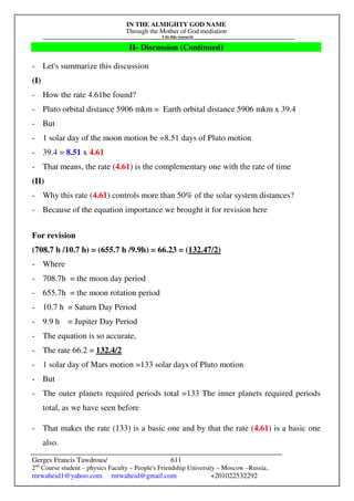 IN THE ALMIGHTY GOD NAME
Through the Mother of God mediation
I do this research
Gerges Francis Tawdrous/
2nd
Course student – physics Faculty – People's Friendship University – Moscow –Russia..
mrwaheid1@yahoo.com mrwaheid@gmail.com +201022532292
611
II- Discussion (Continued)
- Let's summarize this discussion
(I)
- How the rate 4.61be found?
- Pluto orbital distance 5906 mkm = Earth orbital distance 5906 mkm x 39.4
- But
- 1 solar day of the moon motion be =8.51 days of Pluto motion
- 39.4 = 8.51 x 4.61
- That means, the rate (4.61) is the complementary one with the rate of time
(II)
- Why this rate (4.61) controls more than 50% of the solar system distances?
- Because of the equation importance we brought it for revision here
For revision
(708.7 h /10.7 h) = (655.7 h /9.9h) = 66.23 = (132.47/2)
- Where
- 708.7h = the moon day period
- 655.7h = the moon rotation period
- 10.7 h = Saturn Day Period
- 9.9 h = Jupiter Day Period
- The equation is so accurate,
- The rate 66.2 = 132.4/2
- 1 solar day of Mars motion =133 solar days of Pluto motion
- But
- The outer planets required periods total =133 The inner planets required periods
total, as we have seen before
- That makes the rate (133) is a basic one and by that the rate (4.61) is a basic one
also.
 