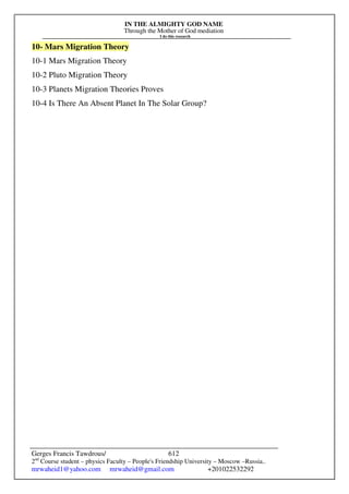 IN THE ALMIGHTY GOD NAME
Through the Mother of God mediation
I do this research
Gerges Francis Tawdrous/
2nd
Course student – physics Faculty – People's Friendship University – Moscow –Russia..
mrwaheid1@yahoo.com mrwaheid@gmail.com +201022532292
612
10- Mars Migration Theory
10-1 Mars Migration Theory
10-2 Pluto Migration Theory
10-3 Planets Migration Theories Proves
10-4 Is There An Absent Planet In The Solar Group?
 