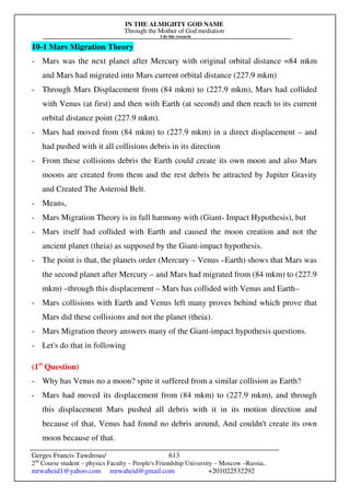 IN THE ALMIGHTY GOD NAME
Through the Mother of God mediation
I do this research
Gerges Francis Tawdrous/
2nd
Course student – physics Faculty – People's Friendship University – Moscow –Russia..
mrwaheid1@yahoo.com mrwaheid@gmail.com +201022532292
613
10-1 Mars Migration Theory
- Mars was the next planet after Mercury with original orbital distance =84 mkm
and Mars had migrated into Mars current orbital distance (227.9 mkm)
- Through Mars Displacement from (84 mkm) to (227.9 mkm), Mars had collided
with Venus (at first) and then with Earth (at second) and then reach to its current
orbital distance point (227.9 mkm).
- Mars had moved from (84 mkm) to (227.9 mkm) in a direct displacement – and
had pushed with it all collisions debris in its direction
- From these collisions debris the Earth could create its own moon and also Mars
moons are created from them and the rest debris be attracted by Jupiter Gravity
and Created The Asteroid Belt.
- Means,
- Mars Migration Theory is in full harmony with (Giant- Impact Hypothesis), but
- Mars itself had collided with Earth and caused the moon creation and not the
ancient planet (theia) as supposed by the Giant-impact hypothesis.
- The point is that, the planets order (Mercury – Venus –Earth) shows that Mars was
the second planet after Mercury – and Mars had migrated from (84 mkm) to (227.9
mkm) –through this displacement – Mars has collided with Venus and Earth–
- Mars collisions with Earth and Venus left many proves behind which prove that
Mars did these collisions and not the planet (theia).
- Mars Migration theory answers many of the Giant-impact hypothesis questions.
- Let's do that in following
(1st
Question)
- Why has Venus no a moon? spite it suffered from a similar collision as Earth?
- Mars had moved its displacement from (84 mkm) to (227.9 mkm), and through
this displacement Mars pushed all debris with it in its motion direction and
because of that, Venus had found no debris around, And couldn't create its own
moon because of that.
 