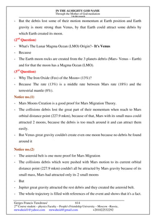IN THE ALMIGHTY GOD NAME
Through the Mother of God mediation
I do this research
Gerges Francis Tawdrous/
2nd
Course student – physics Faculty – People's Friendship University – Moscow –Russia..
mrwaheid1@yahoo.com mrwaheid@gmail.com +201022532292
614
- But the debris lost some of their motion momentum at Earth position and Earth
gravity is more strong than Venus, by that Earth could attract some debris by
which Earth created its moon.
(2nd
Question)
- What's The Lunar Magma Ocean (LMO) Origin?– It's Venus
- Because
- The Earth moon rocks are created from the 3 planets debris (Mars- Venus – Earth)
and for that the moon has a Magma Ocean (LMO).
(3rd
Question)
- Why The Iron Oxide (Feo) of the Moon= (13%)?
- Because The rate (13%) is a middle rate between Mars rate (18%) and the
terrestrial mantle (8%).
Notice no.(1)
- Mars Moons Creation is a good proof for Mars Migration Theory.
- The collisions debris lost the great part of their momentum when reach to Mars
orbital distance point (227.9 mkm), because of that, Mars with its small mass could
attracted 2 moons, because the debris is too much around it and can attract them
easily.
- But Venus great gravity couldn't create even one moon because no debris be found
around it
Notice no.(2)
- The asteroid belt is one more proof for Mars Migration
- The collisions debris which were pushed with Mars motion to its current orbital
distance point (227.9 mkm) couldn't all be attracted by Mars gravity because of its
small mass, Mars had attracted only its 2 small moons
- But
- Jupiter great gravity attracted the rest debris and they created the asteroid belt.
- The whole trajectory is filled with references of the event and shows that it's a fact.
 